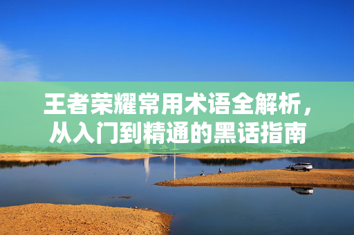 王者荣耀常用术语全解析，从入门到精通的黑话指南