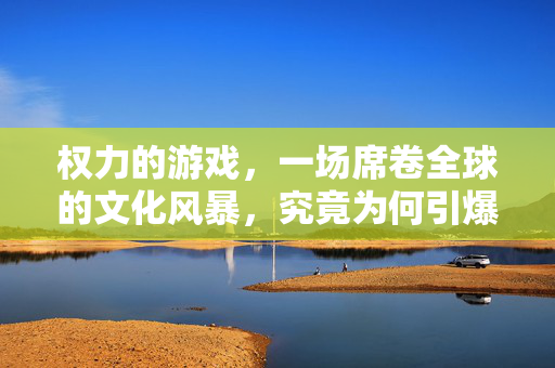 权力的游戏，一场席卷全球的文化风暴，究竟为何引爆观众热情？权力的游戏，席卷全球的文化风暴为何引爆观众热情？