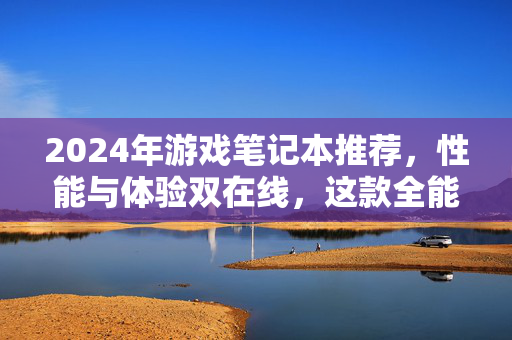 2024年游戏笔记本推荐，性能与体验双在线，这款全能战士闭眼入！2024年游戏笔记本推荐，性能体验双在线，全能战士闭眼入