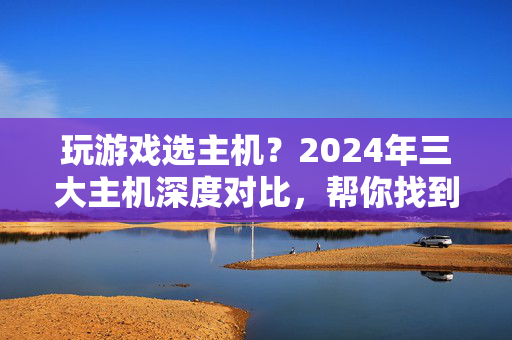 玩游戏选主机？2024年三大主机深度对比，帮你找到最适合的那一款！2024年三大主机对比，玩游戏选哪款最适合？