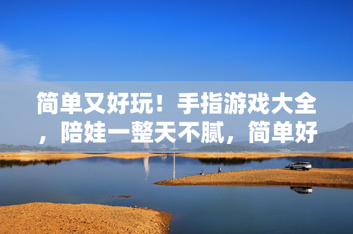 简单又好玩！手指游戏大全，陪娃一整天不腻，简单好玩手指游戏大全，陪娃一整天不腻