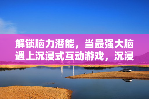 解锁脑力潜能，当最强大脑遇上沉浸式互动游戏，沉浸式互动游戏，激活最强大脑潜能
