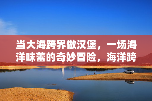 当大海跨界做汉堡，一场海洋味蕾的奇妙冒险，海洋跨界汉堡，舌尖的深海奇遇