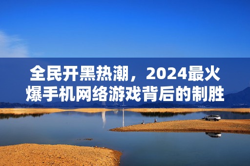 全民开黑热潮，2024最火爆手机网络游戏背后的制胜密码，2024全民开黑热潮，最火爆手机网游的制胜密码