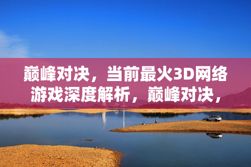 巅峰对决，当前最火3D网络游戏深度解析，巅峰对决，当前最火3D网络游戏深度解析
