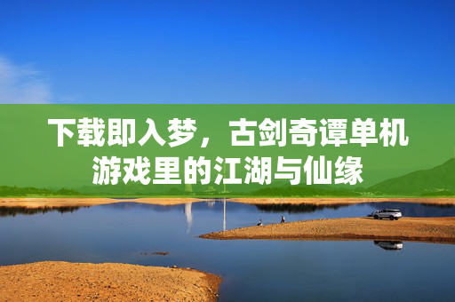下载即入梦，古剑奇谭单机游戏里的江湖与仙缘
