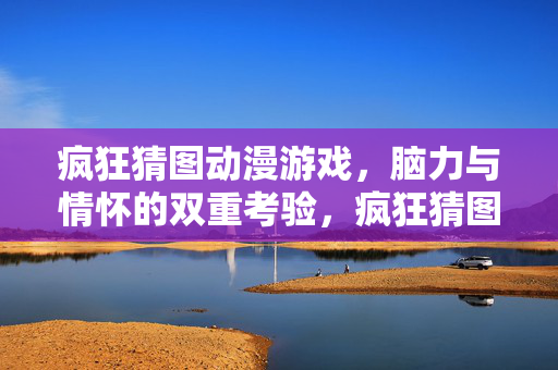 疯狂猜图动漫游戏，脑力与情怀的双重考验，疯狂猜图动漫游戏，脑力与情怀的双重考验