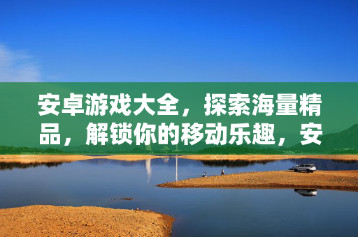 安卓游戏大全，探索海量精品，解锁你的移动乐趣，安卓游戏大全，海量精品解锁移动乐趣