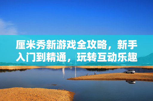 厘米秀新游戏全攻略，新手入门到精通，玩转互动乐趣，厘米秀新游戏全攻略，新手入门到精通，玩转互动乐趣