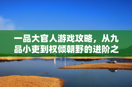 一品大官人游戏攻略，从九品小吏到权倾朝野的进阶之路，一品大官人游戏攻略，从九品小吏到权倾朝野的进阶之路