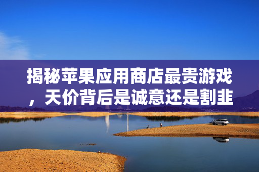 揭秘苹果应用商店最贵游戏，天价背后是诚意还是割韭菜？揭秘苹果应用商店最贵游戏，天价背后，诚意还是割韭菜？