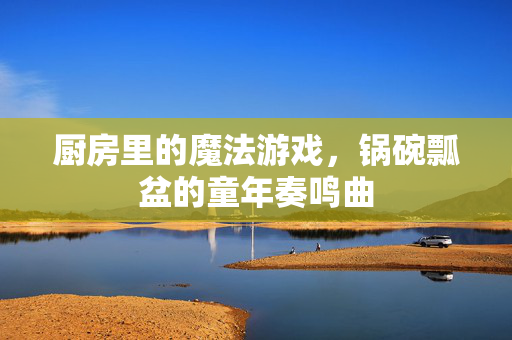 厨房里的魔法游戏，锅碗瓢盆的童年奏鸣曲