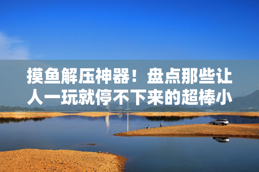 摸鱼解压神器！盘点那些让人一玩就停不下来的超棒小游戏，摸鱼解压神器，一玩就停不下来的超棒小游戏
