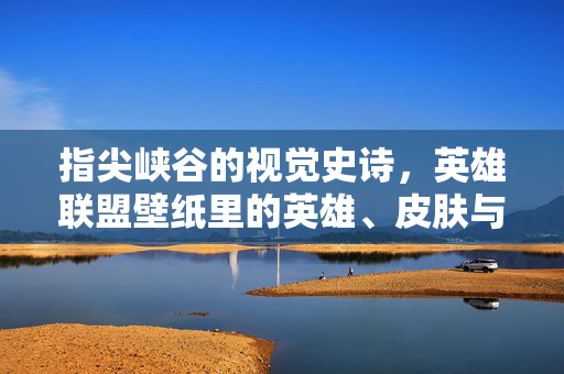 指尖峡谷的视觉史诗，英雄联盟壁纸里的英雄、皮肤与青春记忆，指尖峡谷的视觉史诗，英雄联盟壁纸、英雄、皮肤与青春记忆