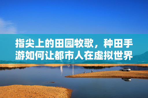 指尖上的田园牧歌，种田手游如何让都市人在虚拟世界种出第二人生，指尖田园牧歌，都市人的虚拟第二人生