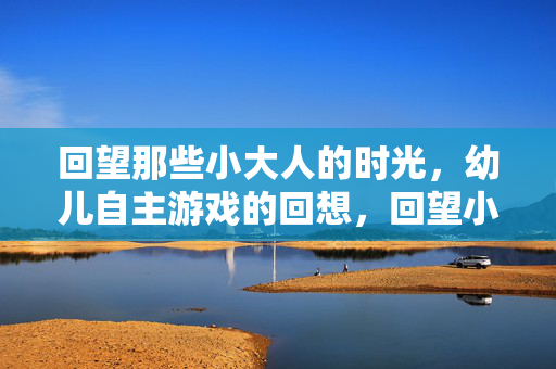 回望那些小大人的时光,幼儿自主游戏的回想,回望小大人的自主游戏时光