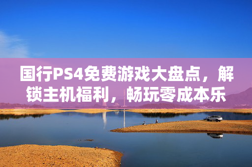 国行PS4免费游戏大盘点，解锁主机福利，畅玩零成本乐趣，国行PS4免费游戏大盘点，解锁零成本畅玩福利
