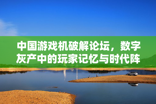 中国游戏机破解论坛，数字灰产中的玩家记忆与时代阵痛，中国游戏机破解论坛，数字灰产中的玩家记忆与时代阵痛