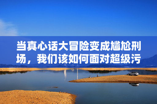 当真心话大冒险变成尴尬刑场，我们该如何面对超级污惩罚游戏？