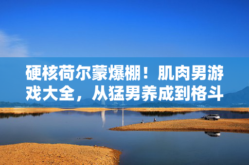 硬核荷尔蒙爆棚！肌肉男游戏大全，从猛男养成到格斗盛宴，硬核肌肉男游戏大全，从猛男养成到格斗盛宴