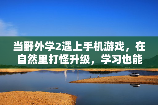 当野外学2遇上手机游戏，在自然里打怪升级，学习也能像冒险一样上瘾，野外学2，自然里的游戏冒险，学习也能上瘾