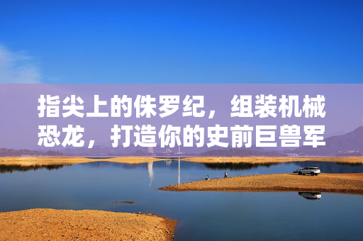 指尖上的侏罗纪，组装机械恐龙，打造你的史前巨兽军团