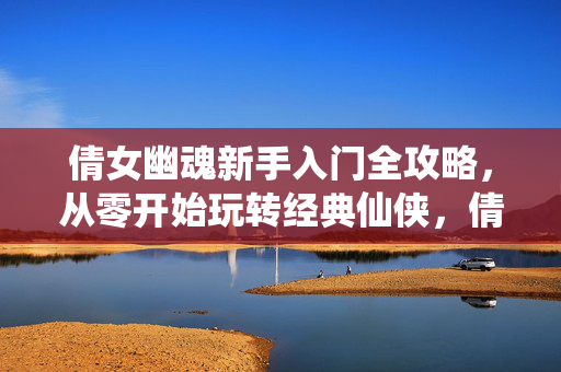 倩女幽魂新手入门全攻略，从零开始玩转经典仙侠，倩女幽魂新手入门全攻略，从零开始玩转经典仙侠