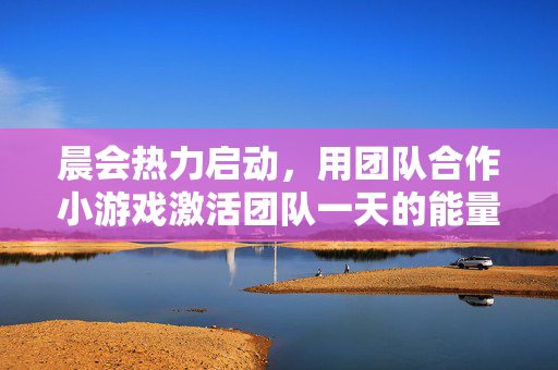 晨会热力启动,用团队合作小游戏激活团队一天的能量,晨会小游戏热力启动,激活团队一天能量