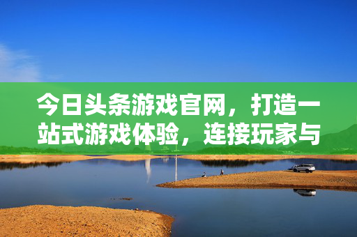 今日头条游戏官网，打造一站式游戏体验，连接玩家与精彩世界，今日头条游戏官网，一站式游戏体验，连接玩家与精彩世界