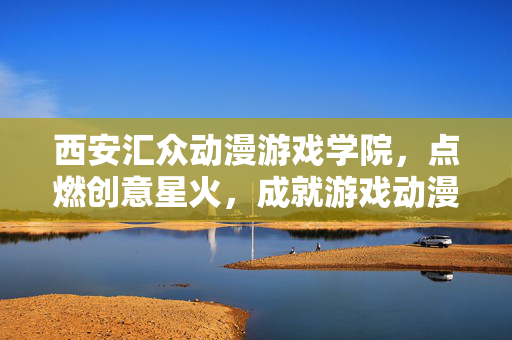 西安汇众动漫游戏学院,点燃创意星火,成就游戏动漫梦想,西安汇众动漫游戏学院,点燃创意星火,成就游戏动漫梦想