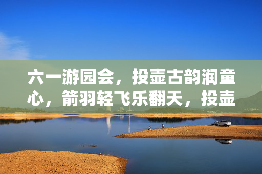 六一游园会，投壶古韵润童心，箭羽轻飞乐翻天，投壶古韵润童心，六一游园乐翻天