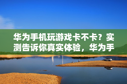 华为手机玩游戏卡不卡？实测告诉你真实体验，华为手机玩游戏卡不卡？实测揭秘真实体验