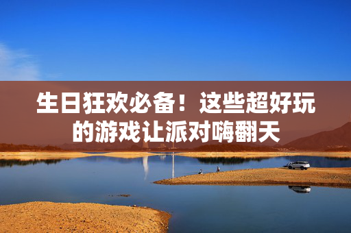 生日狂欢必备！这些超好玩的游戏让派对嗨翻天