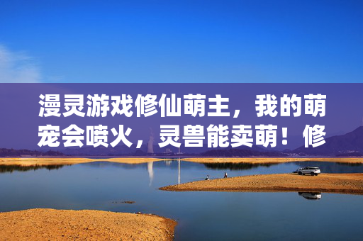漫灵游戏修仙萌主，我的萌宠会喷火，灵兽能卖萌！修仙萌主，萌宠喷火卖萌