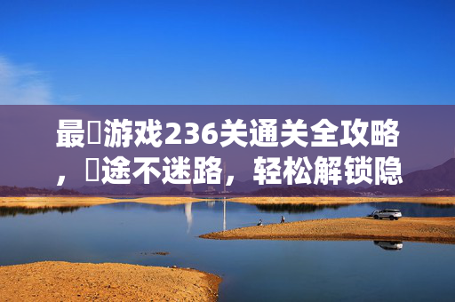 最囧游戏236关通关全攻略，囧途不迷路，轻松解锁隐藏成就！最囧游戏236关通关全攻略囧途不迷路轻松解锁隐藏成就