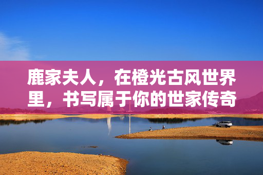鹿家夫人，在橙光古风世界里，书写属于你的世家传奇