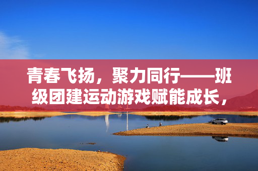 青春飞扬，聚力同行——班级团建运动游戏赋能成长，青春聚力，班级运动团建赋能成长