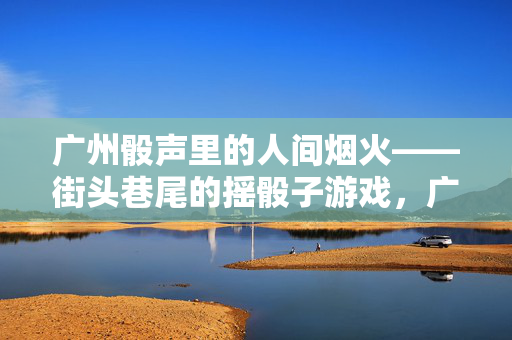 广州骰声里的人间烟火——街头巷尾的摇骰子游戏，广州骰声里的人间烟火