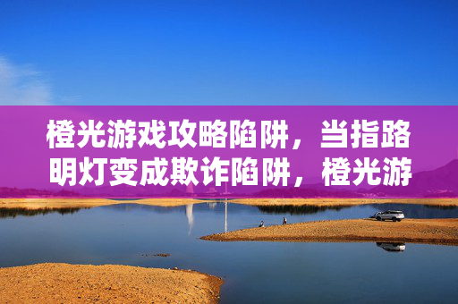 橙光游戏攻略陷阱，当指路明灯变成欺诈陷阱，橙光游戏攻略，指路明灯成欺诈陷阱