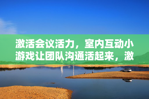 激活会议活力，室内互动小游戏让团队沟通活起来，激活会议活力，室内互动小游戏让团队沟通活起来