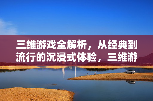 三维游戏全解析，从经典到流行的沉浸式体验，三维游戏全解析，经典与流行的沉浸式体验