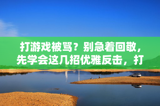 打游戏被骂？别急着回敬，先学会这几招优雅反击，打游戏被骂？优雅反击才是高段位回应