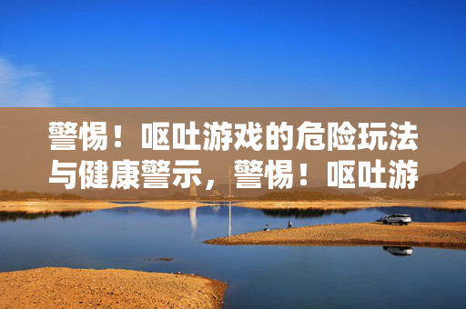 警惕！呕吐游戏的危险玩法与健康警示，警惕！呕吐游戏的危险玩法与健康警示