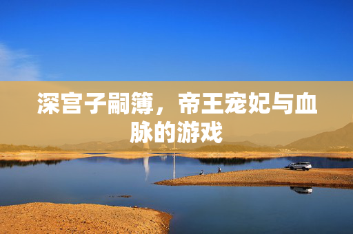 深宫子嗣簿，帝王宠妃与血脉的游戏