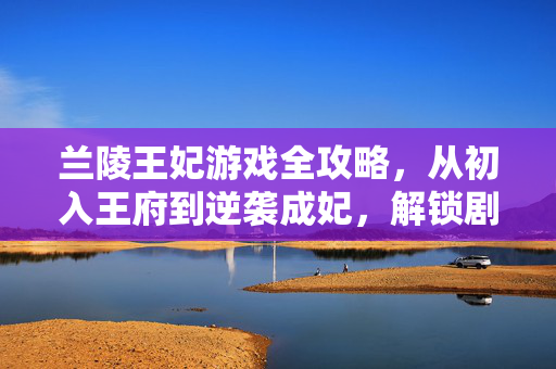 兰陵王妃游戏全攻略，从初入王府到逆袭成妃，解锁剧情与养成全技巧，兰陵王妃全攻略，从初入王府到逆袭成妃，剧情养成全技巧