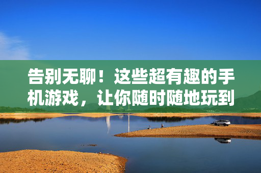 告别无聊！这些超有趣的手机游戏，让你随时随地玩到爽，告别无聊！随时随地玩到爽的超有趣手机游戏