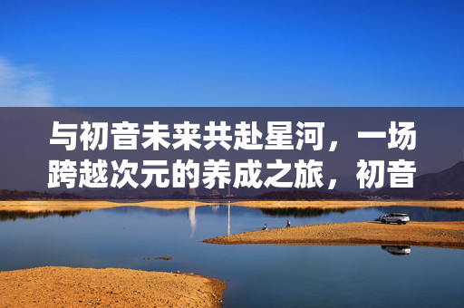 与初音未来共赴星河，一场跨越次元的养成之旅，初音未来，跨越次元的星河养成之旅