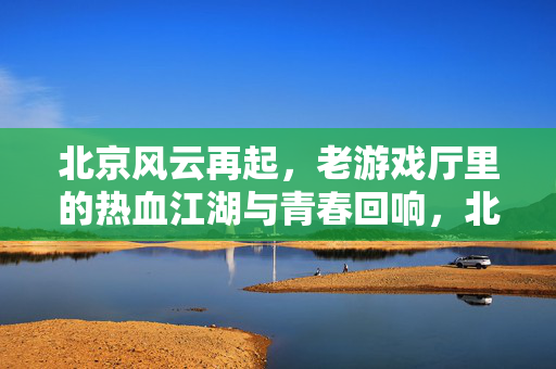 北京风云再起，老游戏厅里的热血江湖与青春回响，北京风云再起，老游戏厅热血江湖与青春回响