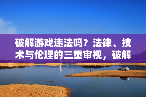 破解游戏违法吗？法律、技术与伦理的三重审视，破解游戏违法性，法律、技术与伦理的三重审视