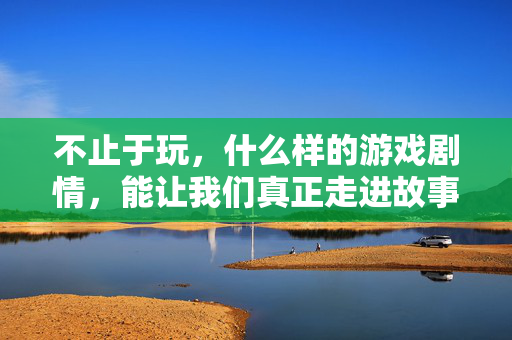不止于玩，什么样的游戏剧情，能让我们真正走进故事？不止于玩，什么样的游戏剧情能让我们真正走进故事？